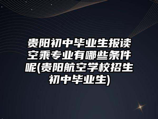 貴陽初中畢業(yè)生報(bào)讀空乘專業(yè)有哪些條件呢(貴陽航空學(xué)校招生初中畢業(yè)生)