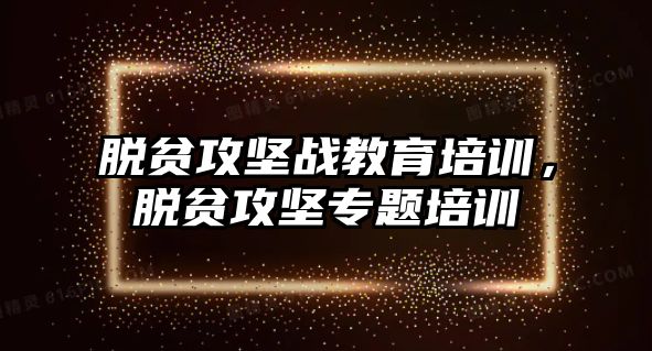 脫貧攻堅戰(zhàn)教育培訓，脫貧攻堅專題培訓