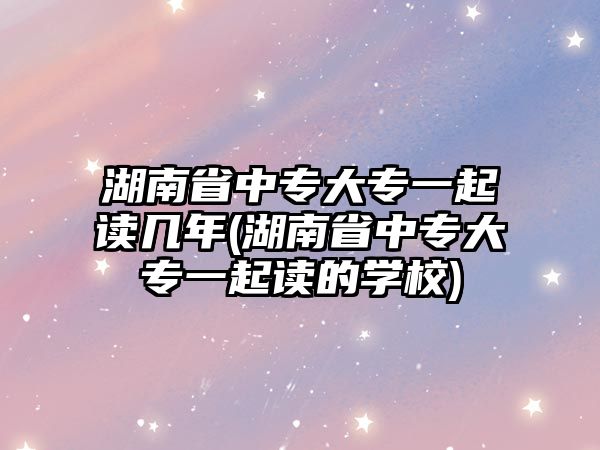 湖南省中專大專一起讀幾年(湖南省中專大專一起讀的學校)