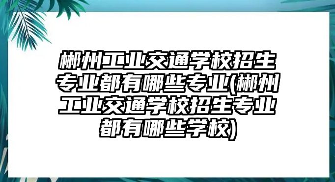 郴州工業(yè)交通學(xué)校招生專業(yè)都有哪些專業(yè)(郴州工業(yè)交通學(xué)校招生專業(yè)都有哪些學(xué)校)