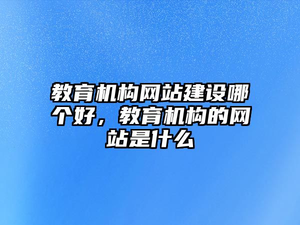 教育機(jī)構(gòu)網(wǎng)站建設(shè)哪個(gè)好，教育機(jī)構(gòu)的網(wǎng)站是什么