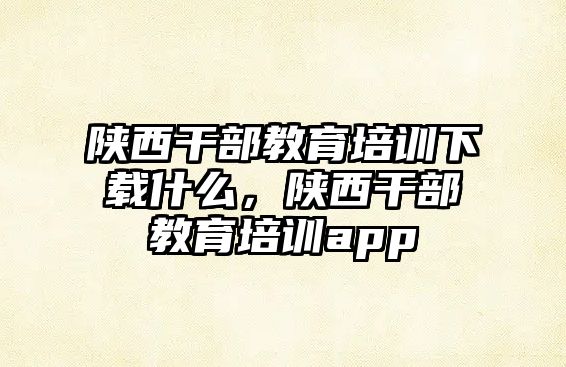 陜西干部教育培訓下載什么，陜西干部教育培訓app