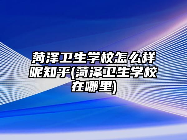 菏澤衛(wèi)生學(xué)校怎么樣呢知乎(菏澤衛(wèi)生學(xué)校在哪里)