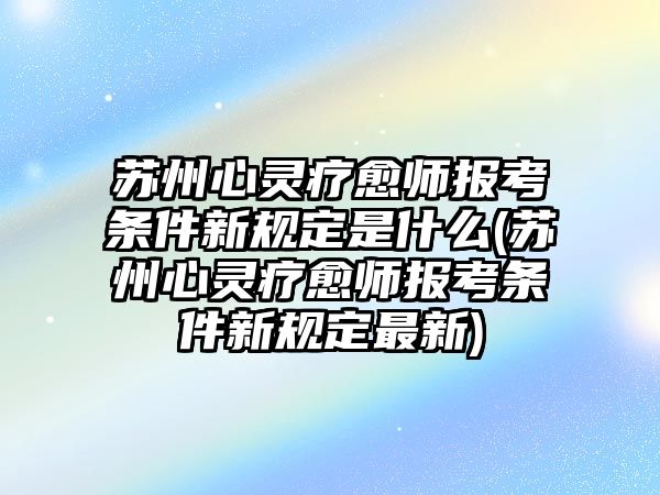 蘇州心靈療愈師報(bào)考條件新規(guī)定是什么(蘇州心靈療愈師報(bào)考條件新規(guī)定最新)