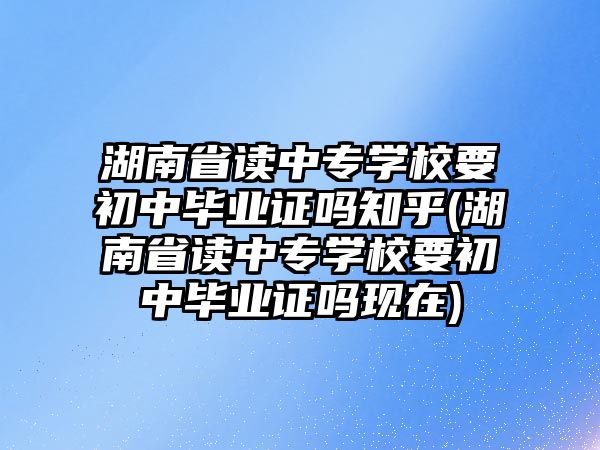 湖南省讀中專學(xué)校要初中畢業(yè)證嗎知乎(湖南省讀中專學(xué)校要初中畢業(yè)證嗎現(xiàn)在)