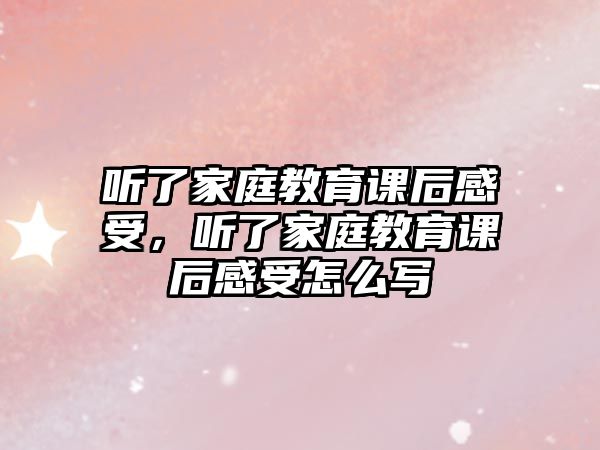 聽了家庭教育課后感受，聽了家庭教育課后感受怎么寫