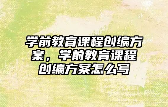 學前教育課程創(chuàng)編方案，學前教育課程創(chuàng)編方案怎么寫