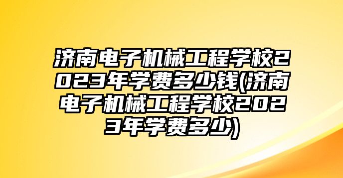 濟南電子機械工程學校2023年學費多少錢(濟南電子機械工程學校2023年學費多少)