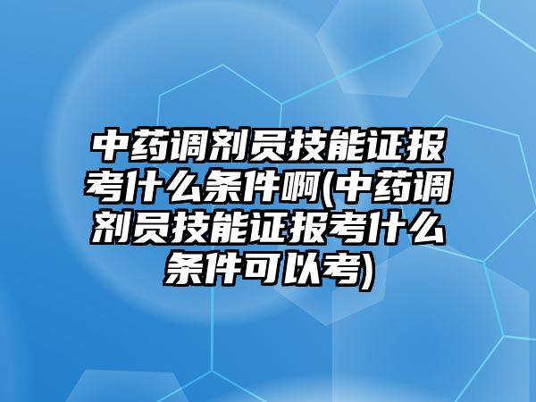 中藥調(diào)劑員技能證報(bào)考什么條件啊(中藥調(diào)劑員技能證報(bào)考什么條件可以考)