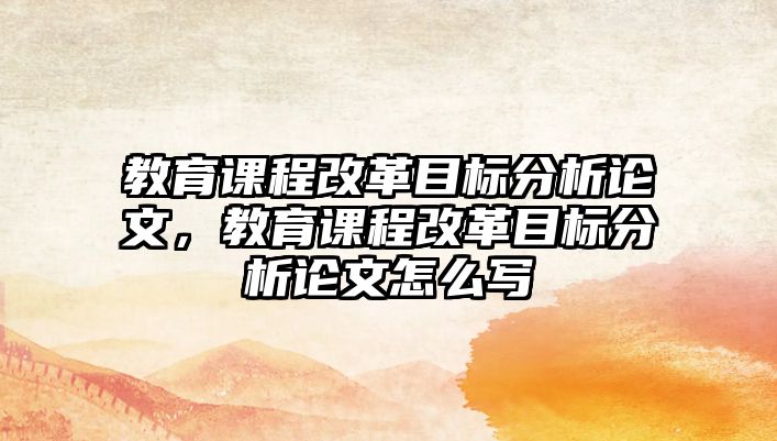 教育課程改革目標(biāo)分析論文，教育課程改革目標(biāo)分析論文怎么寫