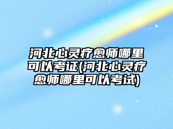 河北心靈療愈師哪里可以考證(河北心靈療愈師哪里可以考試)