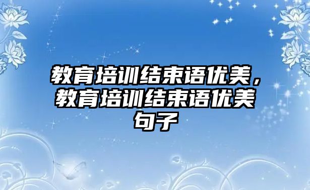 教育培訓(xùn)結(jié)束語優(yōu)美，教育培訓(xùn)結(jié)束語優(yōu)美句子