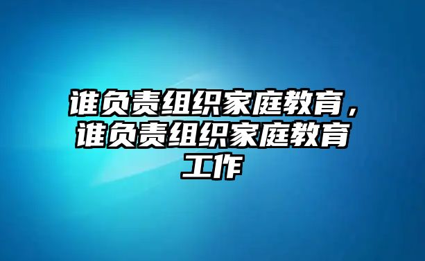 誰負(fù)責(zé)組織家庭教育，誰負(fù)責(zé)組織家庭教育工作