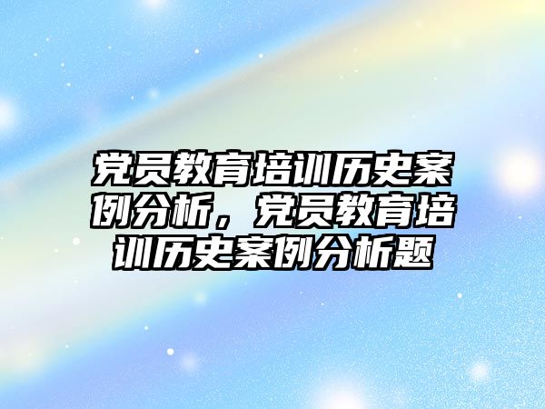 黨員教育培訓(xùn)歷史案例分析，黨員教育培訓(xùn)歷史案例分析題