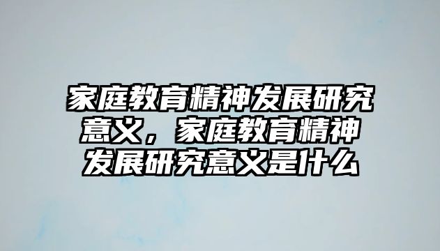 家庭教育精神發(fā)展研究意義，家庭教育精神發(fā)展研究意義是什么