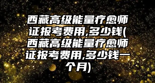 西藏高級能量療愈師證報考費用,多少錢(西藏高級能量療愈師證報考費用,多少錢一個月)