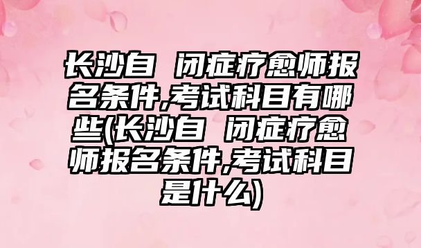 長沙自 閉癥療愈師報名條件,考試科目有哪些(長沙自 閉癥療愈師報名條件,考試科目是什么)