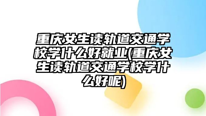 重慶女生讀軌道交通學校學什么好就業(yè)(重慶女生讀軌道交通學校學什么好呢)