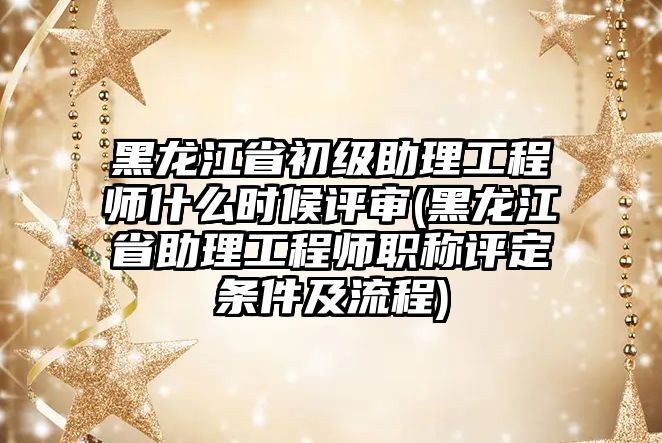 黑龍江省初級助理工程師什么時候評審(黑龍江省助理工程師職稱評定條件及流程)