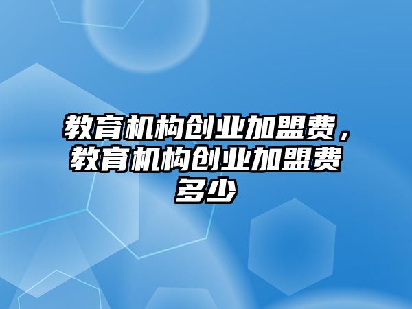 教育機(jī)構(gòu)創(chuàng)業(yè)加盟費(fèi)，教育機(jī)構(gòu)創(chuàng)業(yè)加盟費(fèi)多少