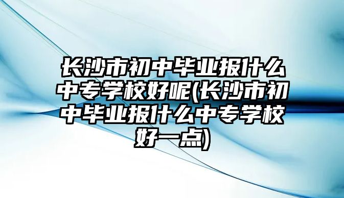 長沙市初中畢業(yè)報(bào)什么中專學(xué)校好呢(長沙市初中畢業(yè)報(bào)什么中專學(xué)校好一點(diǎn))