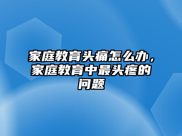 家庭教育頭痛怎么辦，家庭教育中最頭疼的問題