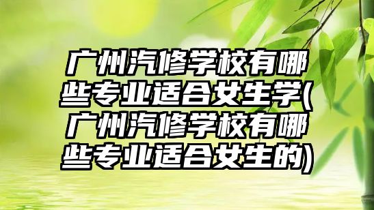 廣州汽修學(xué)校有哪些專業(yè)適合女生學(xué)(廣州汽修學(xué)校有哪些專業(yè)適合女生的)