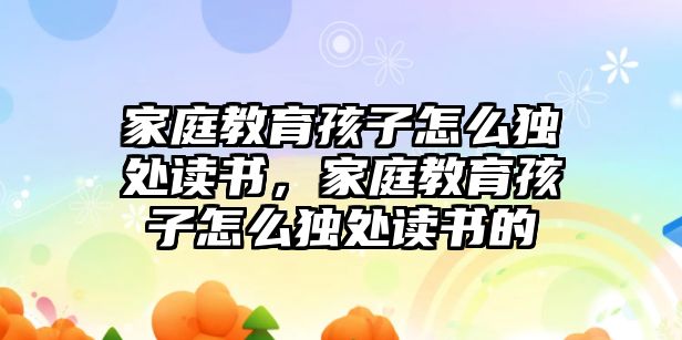 家庭教育孩子怎么獨處讀書，家庭教育孩子怎么獨處讀書的