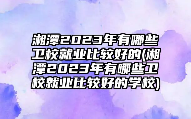 湘潭2023年有哪些衛(wèi)校就業(yè)比較好的(湘潭2023年有哪些衛(wèi)校就業(yè)比較好的學校)