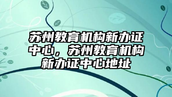 蘇州教育機構新辦證中心，蘇州教育機構新辦證中心地址