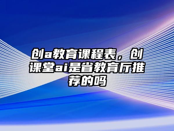 創(chuàng)a教育課程表，創(chuàng)課堂ai是省教育廳推薦的嗎