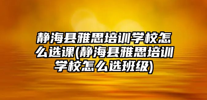 靜海縣雅思培訓(xùn)學(xué)校怎么選課(靜海縣雅思培訓(xùn)學(xué)校怎么選班級(jí))