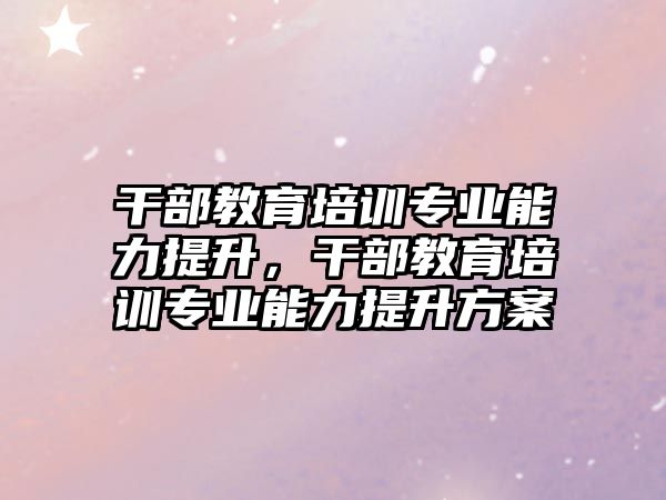 干部教育培訓專業(yè)能力提升，干部教育培訓專業(yè)能力提升方案