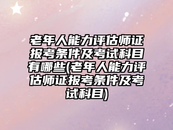 老年人能力評估師證報考條件及考試科目有哪些(老年人能力評估師證報考條件及考試科目)