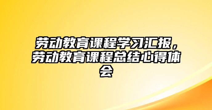 勞動(dòng)教育課程學(xué)習(xí)匯報(bào)，勞動(dòng)教育課程總結(jié)心得體會(huì)