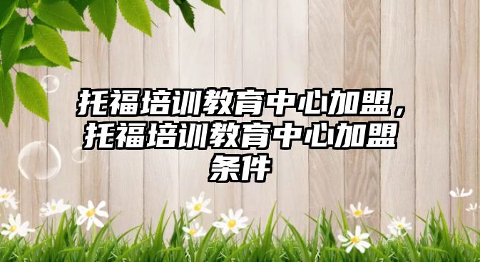 托福培訓(xùn)教育中心加盟，托福培訓(xùn)教育中心加盟條件