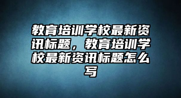 教育培訓學校最新資訊標題，教育培訓學校最新資訊標題怎么寫