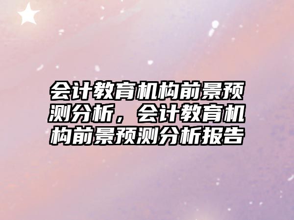 會(huì)計(jì)教育機(jī)構(gòu)前景預(yù)測(cè)分析，會(huì)計(jì)教育機(jī)構(gòu)前景預(yù)測(cè)分析報(bào)告