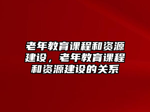 老年教育課程和資源建設(shè)，老年教育課程和資源建設(shè)的關(guān)系