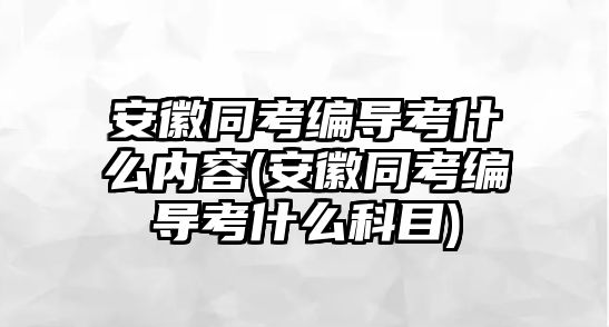 安徽同考編導考什么內容(安徽同考編導考什么科目)