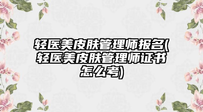 輕醫(yī)美皮膚管理師報(bào)名(輕醫(yī)美皮膚管理師證書(shū)怎么考)