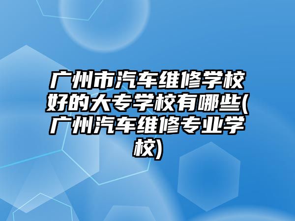 廣州市汽車維修學(xué)校好的大專學(xué)校有哪些(廣州汽車維修專業(yè)學(xué)校)