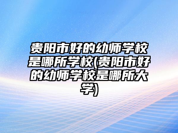 貴陽(yáng)市好的幼師學(xué)校是哪所學(xué)校(貴陽(yáng)市好的幼師學(xué)校是哪所大學(xué))