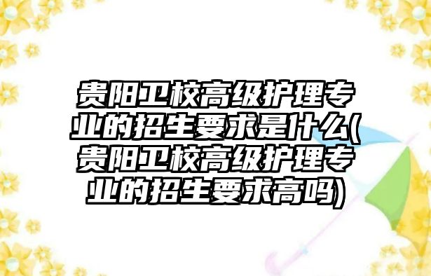 貴陽衛(wèi)校高級護理專業(yè)的招生要求是什么(貴陽衛(wèi)校高級護理專業(yè)的招生要求高嗎)