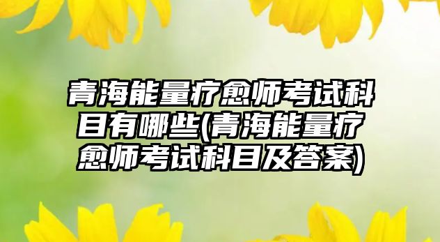 青海能量療愈師考試科目有哪些(青海能量療愈師考試科目及答案)