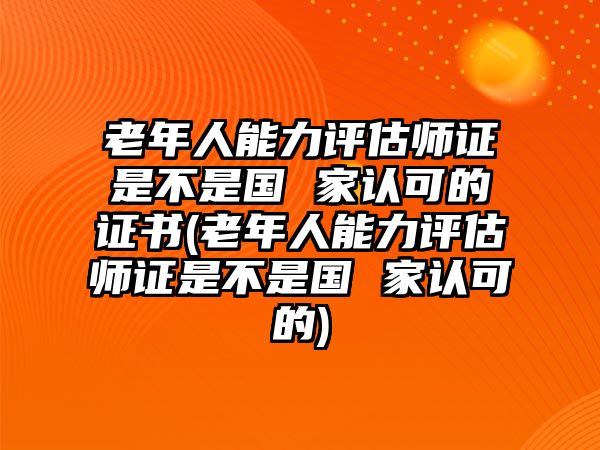 老年人能力評(píng)估師證是不是國(guó) 家認(rèn)可的證書(shū)(老年人能力評(píng)估師證是不是國(guó) 家認(rèn)可的)