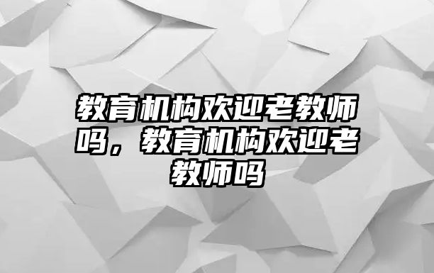 教育機(jī)構(gòu)歡迎老教師嗎，教育機(jī)構(gòu)歡迎老教師嗎