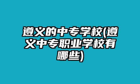 遵義的中專學校(遵義中專職業(yè)學校有哪些)