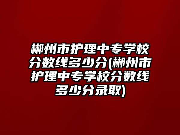 郴州市護(hù)理中專學(xué)校分?jǐn)?shù)線多少分(郴州市護(hù)理中專學(xué)校分?jǐn)?shù)線多少分錄取)