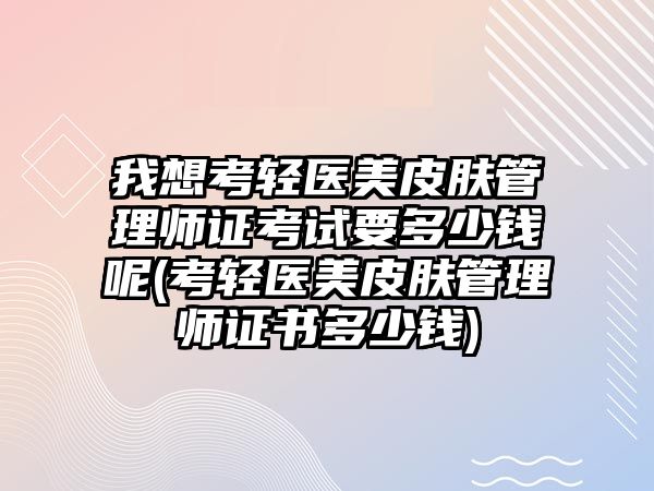 我想考輕醫(yī)美皮膚管理師證考試要多少錢呢(考輕醫(yī)美皮膚管理師證書多少錢)